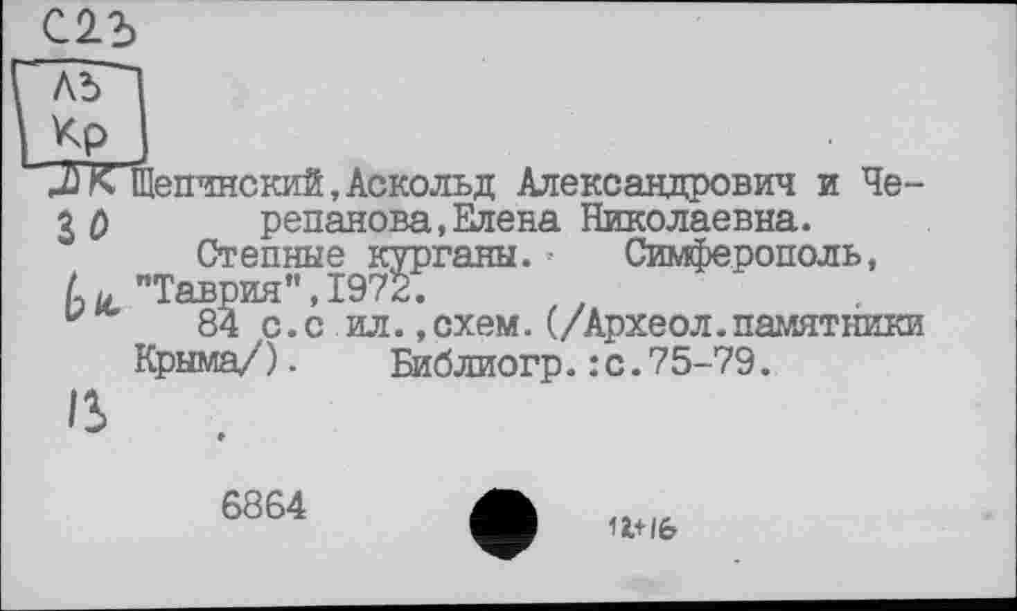 ﻿С2.3
лГ"
Кр
J)К Щепчнский,Аскольд Александрович и Че-
3 0 репанова, Елена Николаевна.
Степные курганы.• Симферополь,
L и "Таврия",1972.
u 84 с.с ил.,схем.(/Археол.памятники Крыма/).	Библиогр.:с.75-79.
ß
6864
1І+/6